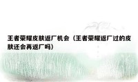 王者荣耀皮肤返厂机会(王者荣耀返厂过的皮肤还会再返厂吗)