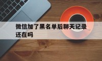 微信加了黑名单后聊天记录还在吗（微信加入黑名单后聊天记录还在吗?）