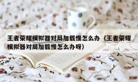 王者荣耀模拟器对局加载慢怎么办(王者荣耀模拟器对局加载慢怎么办呀)