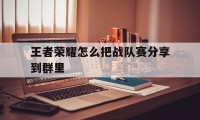 王者荣耀怎么把战队赛分享到群里（王者荣耀战队赛组队怎么发群里）