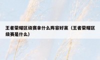 王者荣耀区级赛拿什么阵容好赢(王者荣耀区级赛是什么)