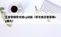 王者荣耀蔡文姬cg动画（蔡文姬王者荣耀cg图片）