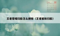 王者荣耀扫脸怎么删除（王者解除扫脸）