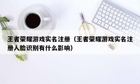 王者荣耀游戏实名注册（王者荣耀游戏实名注册人脸识别有什么影响）