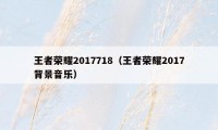 王者荣耀2017718（王者荣耀2017背景音乐）