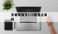 王者荣耀充v10都是土豪吗（王者充多少才v10）