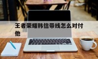 王者荣耀韩信带线怎么对付他（王者荣耀韩信如何打出伤害）