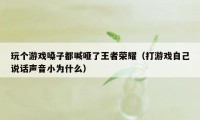 玩个游戏嗓子都喊哑了王者荣耀(打游戏自己说话声音小为什么)