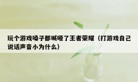 玩个游戏嗓子都喊哑了王者荣耀（打游戏自己说话声音小为什么）