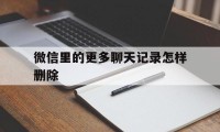 微信里的更多聊天记录怎样删除（微信聊天记录怎么彻底删除）