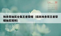 辣条哥抽奖全集王者荣耀（搞笑辣条哥王者荣耀抽奖视频）