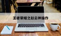 王者荣耀之赵云神操作（王者荣耀赵云实用连招,学会这个操作无敌了!）