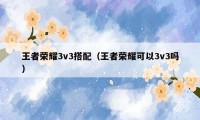 王者荣耀3v3搭配（王者荣耀可以3v3吗）