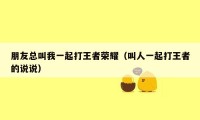 朋友总叫我一起打王者荣耀(叫人一起打王者的说说)