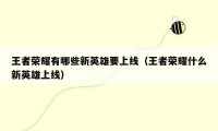 王者荣耀有哪些新英雄要上线（王者荣耀什么新英雄上线）
