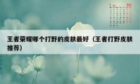 王者荣耀哪个打野的皮肤最好(王者打野皮肤推荐)