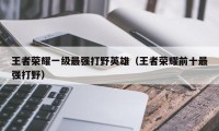 王者荣耀一级最强打野英雄（王者荣耀前十最强打野）