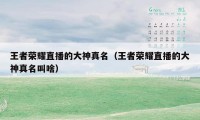王者荣耀直播的大神真名(王者荣耀直播的大神真名叫啥)