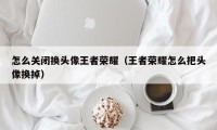 怎么关闭换头像王者荣耀（王者荣耀怎么把头像换掉）