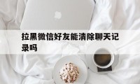 拉黑微信好友能清除聊天记录吗（微信拉黑可以删除聊天记录吗）