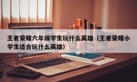 王者荣耀六年级学生玩什么英雄(王者荣耀小学生适合玩什么英雄)