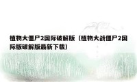 植物大僵尸2国际破解版（植物大战僵尸2国际版破解版最新下载）