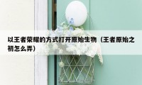 以王者荣耀的方式打开原始生物(王者原始之初怎么弄)