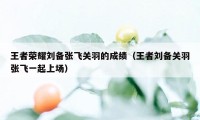 王者荣耀刘备张飞关羽的成绩(王者刘备关羽张飞一起上场)