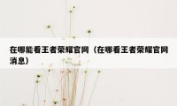 在哪能看王者荣耀官网（在哪看王者荣耀官网消息）