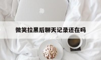 微笑拉黑后聊天记录还在吗（微信拉黑了后聊天记录还在吗）