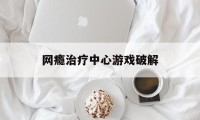 网瘾治疗中心游戏破解（网瘾治疗中心攻略）