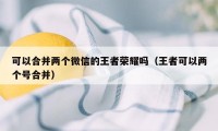 可以合并两个微信的王者荣耀吗(王者可以两个号合并)