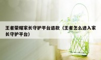 王者荣耀家长守护平台退款（王者怎么进入家长守护平台）