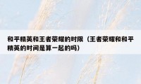 和平精英和王者荣耀的时限（王者荣耀和和平精英的时间是算一起的吗）