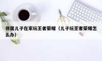 邻居儿子在家玩王者荣耀(儿子玩王者荣耀怎么办)