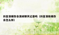 抖音清缓存会清掉聊天记录吗(抖音清除缓存会怎么样)