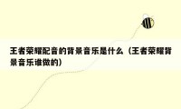 王者荣耀配音的背景音乐是什么（王者荣耀背景音乐谁做的）