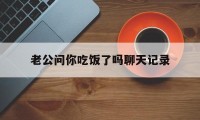 老公问你吃饭了吗聊天记录（老公问我吃饭了吗怎么回复）