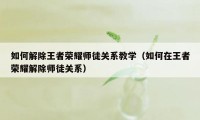 如何解除王者荣耀师徒关系教学(如何在王者荣耀解除师徒关系)