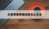 王者荣耀荣耀战报怎么生成（王者怎样生成战报）