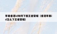 苹果香港id如何下载王者荣耀(香港苹果id怎么下王者荣耀)