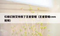 杠精们别艾特我了王者荣耀（王者荣耀cnm视频）