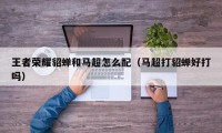 王者荣耀貂蝉和马超怎么配（马超打貂蝉好打吗）