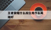 王者荣耀什么段位用什么英雄好（王者荣耀各段位适合什么英雄）