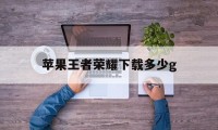 苹果王者荣耀下载多少g（王者荣耀苹果免费下载）