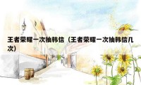 王者荣耀一次抽韩信(王者荣耀一次抽韩信几次)