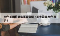 帅气的图片男生王者荣耀（王者荣耀 帅气图片）