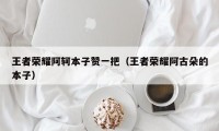 王者荣耀阿轲本子赞一把（王者荣耀阿古朵的本子）
