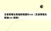 王者荣耀女英雄旗袍图片cos（王者荣耀女英雄cos 旗袍）