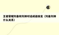 王者荣耀刘备和刘禅对话成语接龙(刘备刘禅什么关系)